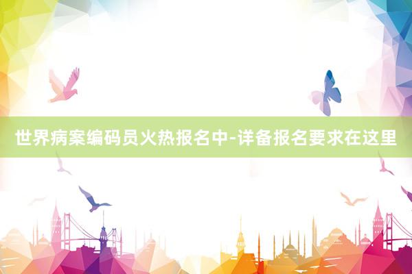 世界病案编码员火热报名中-详备报名要求在这里